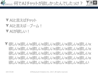 何でAIチャットが欲しかったんでしたっけ？
AIと言えばチャット
AIと言えば…ブーム！
AIが欲しい！
2017/4/28 ©Miotsukushi Analytics Inc. 2017, All rights reserved.
欲しいx欲しいx欲しいx欲しいx欲しいx欲しいx欲しいx
欲しいx欲しいx欲しいx欲しいx欲しいx欲しいx欲しいx
欲しいx欲しいx欲しいx欲しいx欲しいx欲しいx欲しいx
欲しいx欲しいx欲しいx欲しいx欲しいx欲しいx欲しいx
欲しいx欲しいx欲しいx欲しいx欲しいx欲しいx欲しい
 