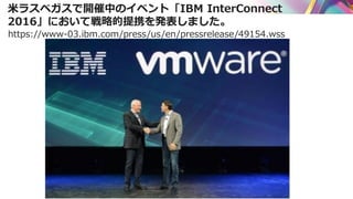米ラスベガスで開催中のイベント「IBM InterConnect
2016」において戦略的提携を発表しました。
https://www-03.ibm.com/press/us/en/pressrelease/49154.wss
 