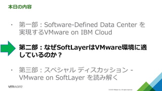 © 2016 VMware Inc. All rights reserved.
本日の内容
▪ 第一部：Software-Defined Data Center を
実現するVMware on IBM Cloud
▪ 第二部：なぜSoftLayerはVMware環境に適
しているのか？
▪ 第三部：スペシャル ディスカッション -
VMware on SoftLayer を読み解く
 