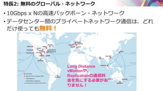 特長2: 無料のグローバル・ネットワーク
• 10Gbps x Nの高速バックボーン・ネットワーク
• データセンター間のプライベートネットワーク通信は、どれ
だけ使っても無料！
Long Distance
vMotionや、
Replicationの通信料
金を気にする必要があ
りません！
 