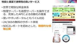 特長5:豊富で透明性の高いサービス
• 世界で明快な料金体系
• 物理サーバーも仮想サーバーも操作でき
る、充実したAPIによる自動化の推進
• 使いやすいポータルとモバイル対応
• 24/365の無料のサポート体制
• SOC2レポートを初めとした、積極的な情
報公開
 