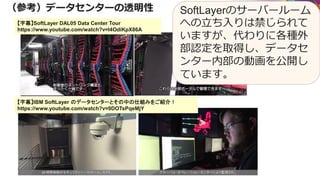 （参考）データセンターの透明性
【字幕】IBM SoftLayer のデータセンターとその中の仕組みをご紹介！
https://www.youtube.com/watch?v=9DOTsPqeMjY
【字幕】SoftLayer DAL05 Data Center Tour
https://www.youtube.com/watch?v=I4OdiKpX86A
SoftLayerのサーバールーム
への立ち入りは禁じられて
いますが、代わりに各種外
部認定を取得し、データセ
ンター内部の動画を公開し
ています。
 