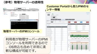 （参考）物理サーバーの透明性
利用者が物理サーバーのIPMI
コンソールを利用できるので
、OS持込も含めて非常に柔
軟な構成が可能です。
Customer Portalから見たIPMIのセ
ンサー情報
物理サーバーのIPMIコンソール
 