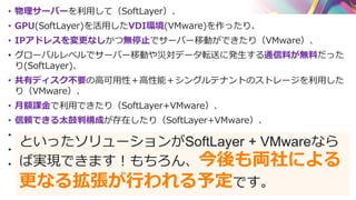 • 物理サーバーを利用して（SoftLayer）、
• GPU(SoftLayer)を活用したVDI環境(VMware)を作ったり、
• IPアドレスを変更なしかつ無停止でサーバー移動ができたり（VMware）、
• グローバルレベルでサーバー移動や災対データ転送に発生する通信料が無料だった
り(SoftLayer)、
• 共有ディスク不要の高可用性＋高性能＋シングルテナントのストレージを利用した
り（VMware）、
• 月額課金で利用できたり（SoftLayer+VMware）、
• 信頼できる太鼓判構成が存在したり（SoftLayer+VMware）、
•
•
•
といったソリューションがSoftLayer + VMwareなら
ば実現できます！もちろん、今後も両社による
更なる拡張が行われる予定です。
 
