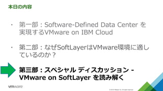 © 2016 VMware Inc. All rights reserved.
本日の内容
▪ 第一部：Software-Defined Data Center を
実現するVMware on IBM Cloud
▪ 第二部：なぜSoftLayerはVMware環境に適し
ているのか？
▪ 第三部：スペシャル ディスカッション -
VMware on SoftLayer を読み解く
 