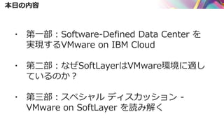 本日の内容
▪ 第一部：Software-Defined Data Center を
実現するVMware on IBM Cloud
▪ 第二部：なぜSoftLayerはVMware環境に適し
ているのか？
▪ 第三部：スペシャル ディスカッション -
VMware on SoftLayer を読み解く
 