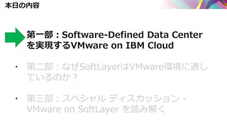 本日の内容
▪ 第一部：Software-Defined Data Center
を実現するVMware on IBM Cloud
▪ 第二部：なぜSoftLayerはVMware環境に適し
ているのか？
▪ 第三部：スペシャル ディスカッション -
VMware on SoftLayer を読み解く
 