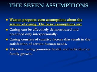 THE SEVEN ASSUMPTIONS
 Watson proposes even assumptions about the
science of caring. The basic assumptions are:
 Caring can be effectively demonstrated and
practiced only interpersonally.
 Caring consists of carative factors that result in the
satisfaction of certain human needs.
 Effective caring promotes health and individual or
family growth.
 