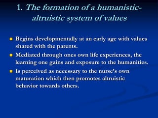 1. The formation of a humanistic-
altruistic system of values
 Begins developmentally at an early age with values
shared with the parents.
 Mediated through ones own life experiences, the
learning one gains and exposure to the humanities.
 Is perceived as necessary to the nurse’s own
maturation which then promotes altruistic
behavior towards others.
 