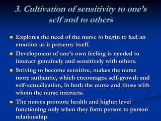 3. Cultivation of sensitivity to one’s
self and to others
 Explores the need of the nurse to begin to feel an
emotion as it presents itself.
 Development of one’s own feeling is needed to
interact genuinely and sensitively with others.
 Striving to become sensitive, makes the nurse
more authentic, which encourages self-growth and
self-actualization, in both the nurse and those with
whom the nurse interacts.
 The nurses promote health and higher level
functioning only when they form person to person
relationship.
 