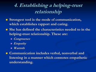 4. Establishing a helping-trust
relationship
 Strongest tool is the mode of communication,
which establishes rapport and caring.
 She has defined the characteristics needed to in the
helping-trust relationship. These are:
 Congruence
 Empathy
 Warmth
 Communication includes verbal, nonverbal and
listening in a manner which connotes empathetic
understanding.
 