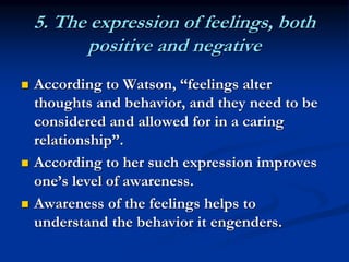 5. The expression of feelings, both
positive and negative
 According to Watson, “feelings alter
thoughts and behavior, and they need to be
considered and allowed for in a caring
relationship”.
 According to her such expression improves
one’s level of awareness.
 Awareness of the feelings helps to
understand the behavior it engenders.
 