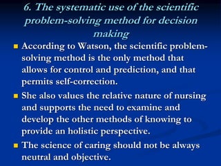 6. The systematic use of the scientific
problem-solving method for decision
making
 According to Watson, the scientific problem-
solving method is the only method that
allows for control and prediction, and that
permits self-correction.
 She also values the relative nature of nursing
and supports the need to examine and
develop the other methods of knowing to
provide an holistic perspective.
 The science of caring should not be always
neutral and objective.
 