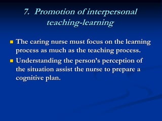 7. Promotion of interpersonal
teaching-learning
 The caring nurse must focus on the learning
process as much as the teaching process.
 Understanding the person’s perception of
the situation assist the nurse to prepare a
cognitive plan.
 