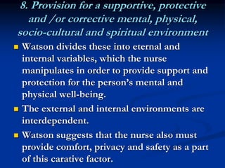 8. Provision for a supportive, protective
and /or corrective mental, physical,
socio-cultural and spiritual environment
 Watson divides these into eternal and
internal variables, which the nurse
manipulates in order to provide support and
protection for the person’s mental and
physical well-being.
 The external and internal environments are
interdependent.
 Watson suggests that the nurse also must
provide comfort, privacy and safety as a part
of this carative factor.
 