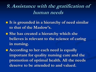 9. Assistance with the gratification of
human needs
 It is grounded in a hierarchy of need similar
to that of the Maslow’s.
 She has created a hierarchy which she
believes is relevant to the science of caring
in nursing.
 According to her each need is equally
important for quality nursing care and the
promotion of optimal health. All the needs
deserve to be attended to and valued.
 