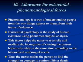 10. Allowance for existential-
phenomenological forces
 Phenomenology is a way of understanding people
from the way things appear to them, from their
frame of reference.
 Existential psychology is the study of human
existence using phenomenological analysis.
 This factor helps the nurse to reconcile and
mediate the incongruity of viewing the person
holistically while at the same time attending to the
hierarchical ordering of needs.
 Thus the nurse assists the person to find the
strength or courage to confront life or death.
 