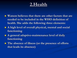 2.Health
 Watson believes that there are other factors that are
needed to be included in the WHO definition of
health. She adds the following three elements:
 A high level of overall physical, mental and social
functioning
 A general adaptive-maintenance level of daily
functioning
 The absence of illness (or the presence of efforts
that leads its absence)
 