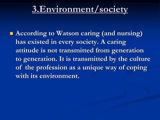 3.Environment/society
 According to Watson caring (and nursing)
has existed in every society. A caring
attitude is not transmitted from generation
to generation. It is transmitted by the culture
of the profession as a unique way of coping
with its environment.
 