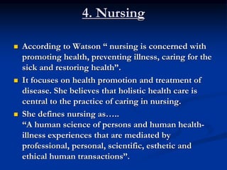4. Nursing
 According to Watson “ nursing is concerned with
promoting health, preventing illness, caring for the
sick and restoring health”.
 It focuses on health promotion and treatment of
disease. She believes that holistic health care is
central to the practice of caring in nursing.
 She defines nursing as…..
“A human science of persons and human health-
illness experiences that are mediated by
professional, personal, scientific, esthetic and
ethical human transactions”.
 