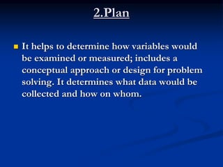 2.Plan
 It helps to determine how variables would
be examined or measured; includes a
conceptual approach or design for problem
solving. It determines what data would be
collected and how on whom.
 