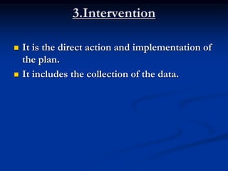 3.Intervention
 It is the direct action and implementation of
the plan.
 It includes the collection of the data.
 
