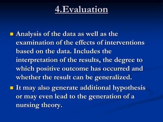 4.Evaluation
 Analysis of the data as well as the
examination of the effects of interventions
based on the data. Includes the
interpretation of the results, the degree to
which positive outcome has occurred and
whether the result can be generalized.
 It may also generate additional hypothesis
or may even lead to the generation of a
nursing theory.
 