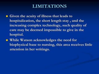 LIMITATIONS
 Given the acuity of illness that leads to
hospitalization, the short length stay , and the
increasing complex technology, such quality of
care may be deemed impossible to give in the
hospital.
 While Watson acknowledges the need for
biophysical base to nursing, this area receives little
attention in her writings.
 