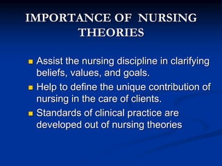 IMPORTANCE OF NURSING
THEORIES
 Assist the nursing discipline in clarifying
beliefs, values, and goals.
 Help to define the unique contribution of
nursing in the care of clients.
 Standards of clinical practice are
developed out of nursing theories
 