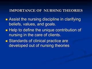 IMPORTANCE OF NURSING THEORIES
 Assist the nursing discipline in clarifying
beliefs, values, and goals.
 Help to define the unique contribution of
nursing in the care of clients.
 Standards of clinical practice are
developed out of nursing theories
 
