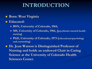 INTRODUCTION
 Born: West Virginia
 Educated:
 BSN, University of Colorado, 1964,
 MS, University of Colorado, 1966, [psychiatric-mental health
nursing]
 PhD, University of Colorado, 1973 [educational psychology
and counseling]
 Dr. Jean Watson is Distinguished Professor of
Nursing and holds an endowed Chair in Caring
Science at the University of Colorado Health
Sciences Center.
 