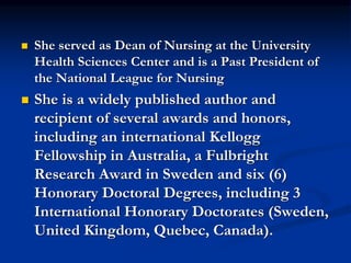  She served as Dean of Nursing at the University
Health Sciences Center and is a Past President of
the National League for Nursing
 She is a widely published author and
recipient of several awards and honors,
including an international Kellogg
Fellowship in Australia, a Fulbright
Research Award in Sweden and six (6)
Honorary Doctoral Degrees, including 3
International Honorary Doctorates (Sweden,
United Kingdom, Quebec, Canada).
 