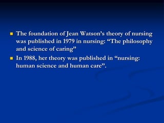  The foundation of Jean Watson’s theory of nursing
was published in 1979 in nursing: “The philosophy
and science of caring”
 In 1988, her theory was published in “nursing:
human science and human care”.
 