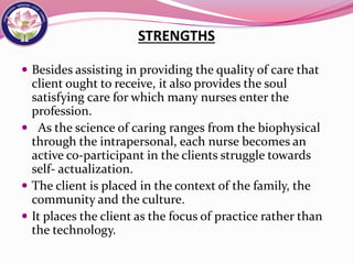 STRENGTHS
 Besides assisting in providing the quality of care that
client ought to receive, it also provides the soul
satisfying care for which many nurses enter the
profession.
 As the science of caring ranges from the biophysical
through the intrapersonal, each nurse becomes an
active co-participant in the clients struggle towards
self- actualization.
 The client is placed in the context of the family, the
community and the culture.
 It places the client as the focus of practice rather than
the technology.
 