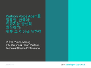 © 2018 IBM Corporation
맹윤호 Yunho Maeng
IBM Watson & Cloud Platform
Technical Service Professional
Watson Voice Agent를
활용한 ‘한국어’
인공지능 콜센터
제작하기:
챗봇 그 이상을 위하여
 