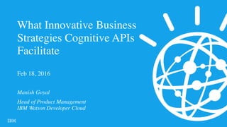 What Innovative Business
Strategies Cognitive APIs
Facilitate
Manish Goyal
Head of Product Management
IBM Watson Developer Cloud
 