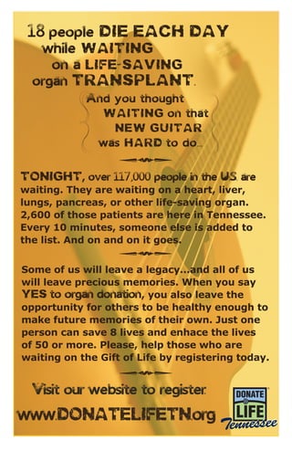 Tonight, over 117,000 people in the U.S. are
waiting. They are waiting on a heart, liver,
lungs, pancreas, or other life-saving organ.
2,600 of those patients are here in Tennessee.
Every 10 minutes, someone else is added to
the list. And on and on it goes.
www.DonateLifeTN.org
w
w
w
w
h
h
h
Some of us will leave a legacy...and all of us
will leave precious memories. When you say
YES to organ donation, you also leave the
opportunity for others to be healthy enough to
make future memories of their own. Just one
person can save 8 lives and enhace the lives
of 50 or more. Please, help those who are
waiting on the Gift of Life by registering today.
18 people die each day
while waiting
on a life-saving
organ transplant.
And you thought
waiting on that
new guitar
was hard to do...
Visit our website to register:
 
