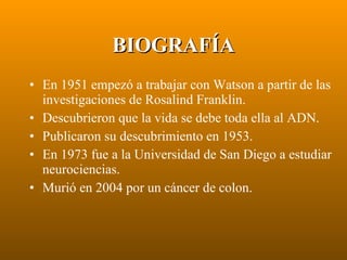 BIOGRAFÍA En 1951 empezó a trabajar con Watson a partir de las investigaciones de Rosalind Franklin. Descubrieron que la vida se debe toda ella al ADN. Publicaron su descubrimiento en 1953. En 1973 fue a la Universidad de San Diego a estudiar neurociencias. Murió en 2004 por un cáncer de colon. 