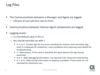12 © 2015 CA. ALL RIGHTS RESERVED.
Log Files
 The Communications between a Manager and Agent are logged
– Lifecycle of each job from start to finish
 Communications between internal Agent components are logged
 Logging Levels:
– 5 is the Default value in R11.3
– You should normally run with 1
 0, 1, or 2 - Creates logs for any errors including the receiver and transmitter logs.
Level 2 is adequate for production, unless problems arise requiring more details for
troubleshooting
 3 - Adds queues. If this value is specified, the agent ignores the log.maxsize
parameter
 4 or 5 - Adds debugging information. Use log level 5 for setup and initial testing
 6, 7, or 8 - Adds tracing information to diagnose a problem. These levels are not
intended for continuous use.
 
