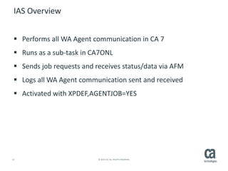 14 © 2015 CA. ALL RIGHTS RESERVED.
IAS Overview
 Performs all WA Agent communication in CA 7
 Runs as a sub-task in CA7ONL
 Sends job requests and receives status/data via AFM
 Logs all WA Agent communication sent and received
 Activated with XPDEF,AGENTJOB=YES
 