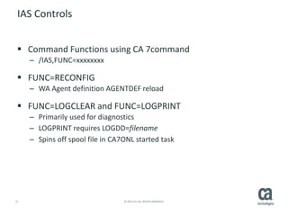 15 © 2015 CA. ALL RIGHTS RESERVED.
IAS Controls
 Command Functions using CA 7command
– /IAS,FUNC=xxxxxxxx
 FUNC=RECONFIG
– WA Agent definition AGENTDEF reload
 FUNC=LOGCLEAR and FUNC=LOGPRINT
– Primarily used for diagnostics
– LOGPRINT requires LOGDD=filename
– Spins off spool file in CA7ONL started task
 