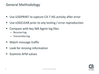 19 © 2015 CA. ALL RIGHTS RESERVED.
General Methodology
 Use LOGPRINT to capture CA 7 IAS activity after error
 Use LOGCLEAR prior to any testing / error reproduction
 Compare with key WA Agent log files
– Receiver.log
– Transmitter.log
 Match message traffic
 Look for missing information
 Examine AFM values
 