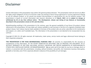 34 © 2015 CA. ALL RIGHTS RESERVED.
Disclaimer
Certain information in this presentation may outline CA’s general product direction. This presentation shall not serve to (i) affect
the rights and/or obligations of CA or its licensees under any existing or future license agreement or services agreement relating
to any CA software product; or (ii) amend any product documentation or specifications for any CA software product. This
presentation is based on current information and resource allocations as of March, 2015 and is subject to change or
withdrawal by CA at any time without notice. The development, release and timing of any features or functionality
described in this presentation remain at CA’s sole discretion.
Notwithstanding anything in this presentation to the contrary, upon the general availability of any future CA product release
referenced in this presentation, CA may make such release available to new licensees in the form of a regularly scheduled major
product release. Such release may be made available to licensees of the product who are active subscribers to CA maintenance
and support, on a when and if-available basis. The information in this presentation is not deemed to be incorporated into any
contract.
Copyright © 2015 CA. All rights reserved. All trademarks, trade names, service marks and logos referenced herein belong to
their respective companies.
THIS PRESENTATION IS FOR YOUR INFORMATIONAL PURPOSES ONLY. CA assumes no responsibility for the accuracy or
completeness of the information. TO THE EXTENT PERMITTED BY APPLICABLE LAW, CA PROVIDES THIS DOCUMENT “AS IS”
WITHOUT WARRANTY OF ANY KIND, INCLUDING, WITHOUT LIMITATION, ANY IMPLIED WARRANTIES OF MERCHANTABILITY,
FITNESS FOR A PARTICULAR PURPOSE, OR NONINFRINGEMENT. I3n no event will CA be liable for any loss or damage, direct or
indirect, in connection with this presentation, including, without limitation, lost profits, lost investment, business interruption,
goodwill, or lost data, even if CA is expressly advised in advance of the possibility of such damages.
 