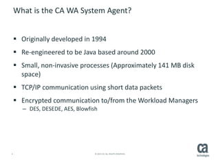 4 © 2015 CA. ALL RIGHTS RESERVED.
What is the CA WA System Agent?
 Originally developed in 1994
 Re-engineered to be Java based around 2000
 Small, non-invasive processes (Approximately 141 MB disk
space)
 TCP/IP communication using short data packets
 Encrypted communication to/from the Workload Managers
– DES, DESEDE, AES, Blowfish
 
