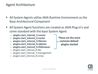 7 © 2015 CA. ALL RIGHTS RESERVED.
Agent Architecture
 All System Agents utilize JAVA Runtime Environment as the
Base Architectural Component
 All System Agent functions are created as JAVA Plug-in’s and
come standard with the base System Agent
– plugins.start_internal_1=runner
– plugins.start_internal_2=router
– plugins.start_internal_3=filemon
– plugins.start_internal_4=objmon
– plugins.start_internal_5=filebrowser
– plugins.start_internal_6=ftp
– plugins.start_internal_7=management
– plugins.start_internal_8=snmp
These are the most
common default
plugins started
 