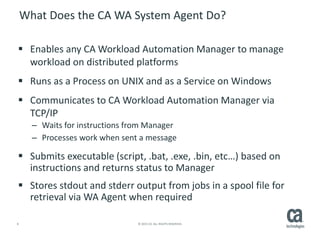 8 © 2015 CA. ALL RIGHTS RESERVED.
What Does the CA WA System Agent Do?
 Enables any CA Workload Automation Manager to manage
workload on distributed platforms
 Runs as a Process on UNIX and as a Service on Windows
 Communicates to CA Workload Automation Manager via
TCP/IP
– Waits for instructions from Manager
– Processes work when sent a message
 Submits executable (script, .bat, .exe, .bin, etc…) based on
instructions and returns status to Manager
 Stores stdout and stderr output from jobs in a spool file for
retrieval via WA Agent when required
 