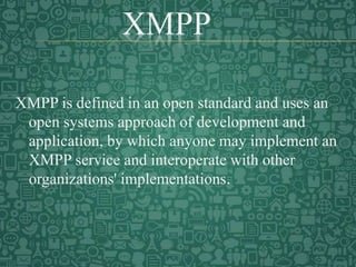 XMPP
XMPP is defined in an open standard and uses an
open systems approach of development and
application, by which anyone may implement an
XMPP service and interoperate with other
organizations' implementations.
 