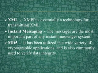  XML - XMPP is essentially a technology for
transmitting XML.
 Instant Messaging - The messages are the most
important part of any instant messenger system
 MD5 - It has been utilized in a wide variety of
cryptographic applications, and is also commonly
used to verify data integrity
 