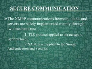 SECURE COMMUNICATION
The XMPP communications between clients and
servers are safely implemented mainly through
two mechanisms:
1. TLS protocol applied to the transport
layer protocol .
2. SASL layer applied to the Simple
Authentication and Security.
 