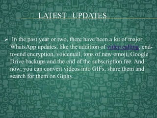 LATEST UPDATES
 In the past year or two, there have been a lot of major
WhatsApp updates, like the addition of video calling, end-
to-end encryption, voicemail, tons of new emoji, Google
Drive backups and the end of the subscription fee. And
now, you can convert videos into GIFs, share them and
search for them on Giphy.
 
